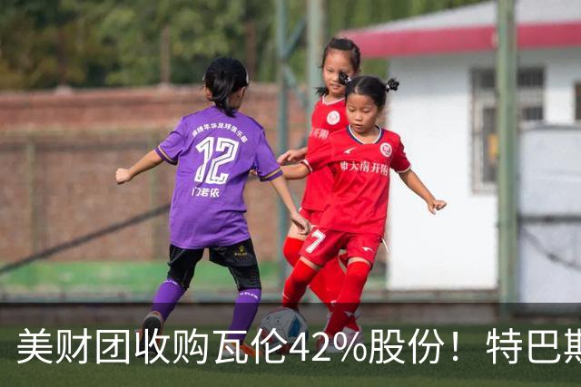 美财团收购瓦伦42%股份！特巴斯：买方是全球顶级投资者利好西甲